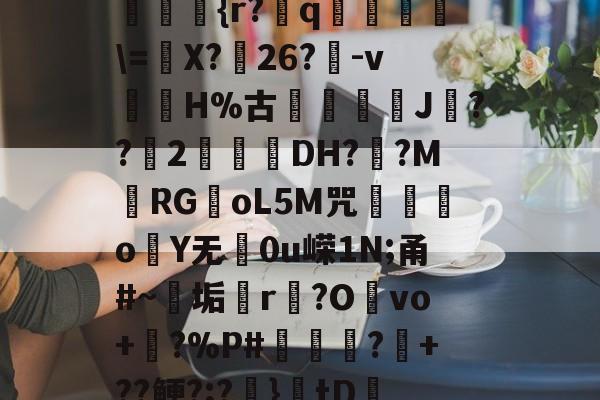 ??kgW|{h??{r?赺q烼璑\=婐X?鮸26?-v滘溊H%古詰碸J嚘??2曚茙DH??M庱RGoL5M咒遫o睮Y无0u嵘1N;甬#~垢悎r贙?Ovo+?%P#熭怶?+??鲠?;?麚}tD咇橑?╝x七瞈?的简单介绍